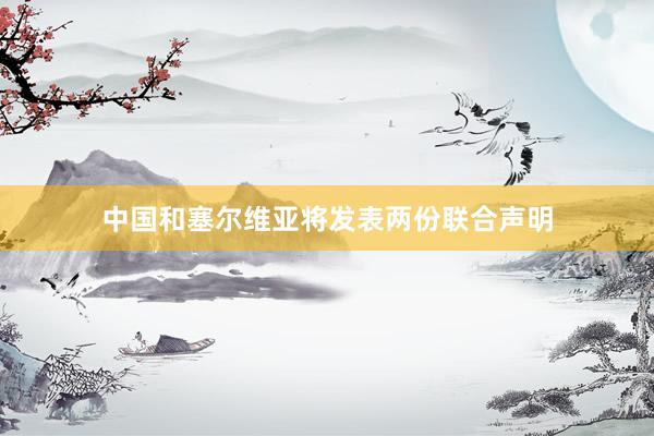 中国和塞尔维亚将发表两份联合声明