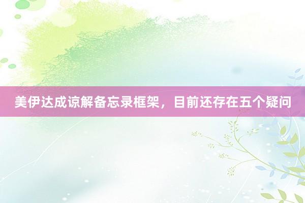 美伊达成谅解备忘录框架，目前还存在五个疑问