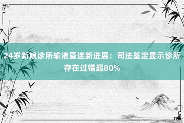 24岁新娘诊所输液昏迷新进展：司法鉴定显示诊所存在过错超80%
