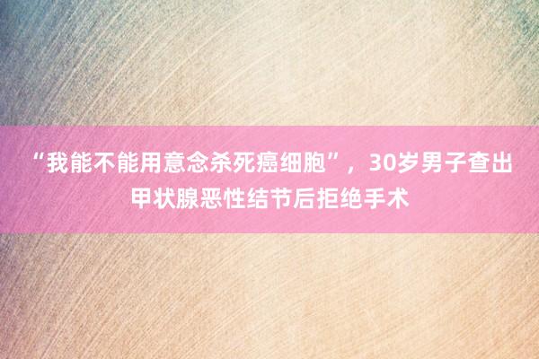 “我能不能用意念杀死癌细胞”，30岁男子查出甲状腺恶性结节后拒绝手术