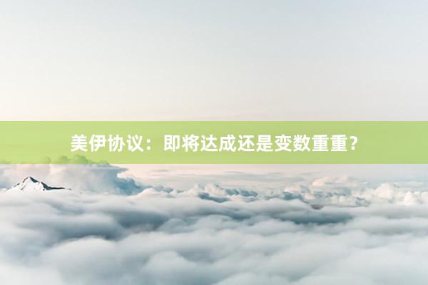 美伊协议：即将达成还是变数重重？