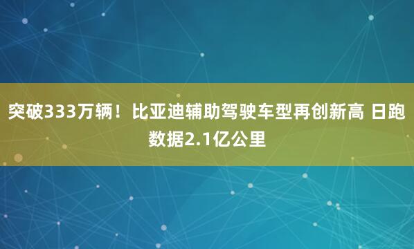 突破333万辆！比亚迪辅助驾驶车型再创新高 日跑数据2.1亿公里
