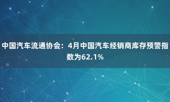 中国汽车流通协会：4月中国汽车经销商库存预警指数为62.1%