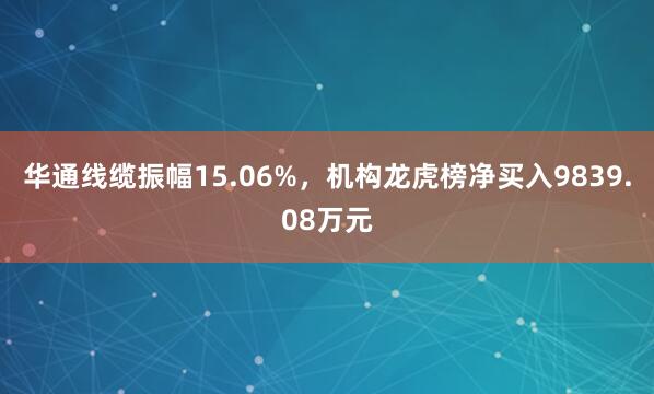 华通线缆振幅15.06%，机构龙虎榜净买入9839.08万元