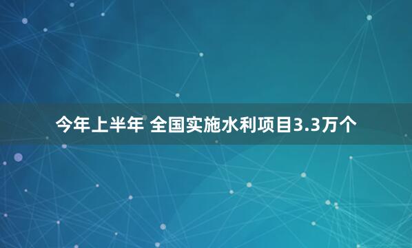 今年上半年 全国实施水利项目3.3万个