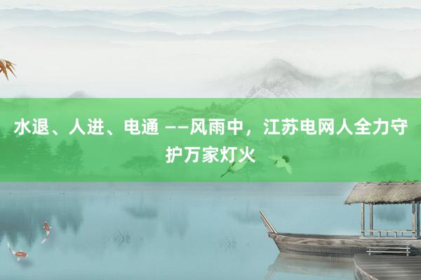 水退、人进、电通 ——风雨中，江苏电网人全力守护万家灯火