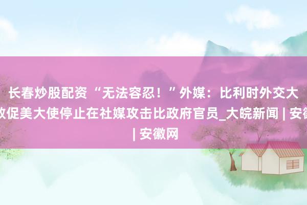长春炒股配资 “无法容忍！”外媒：比利时外交大臣敦促美大使停止在社媒攻击比政府官员_大皖新闻 | 安徽网