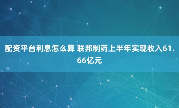 配资平台利息怎么算 联邦制药上半年实现收入61.66亿元