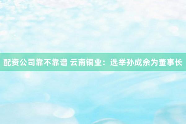 配资公司靠不靠谱 云南铜业：选举孙成余为董事长