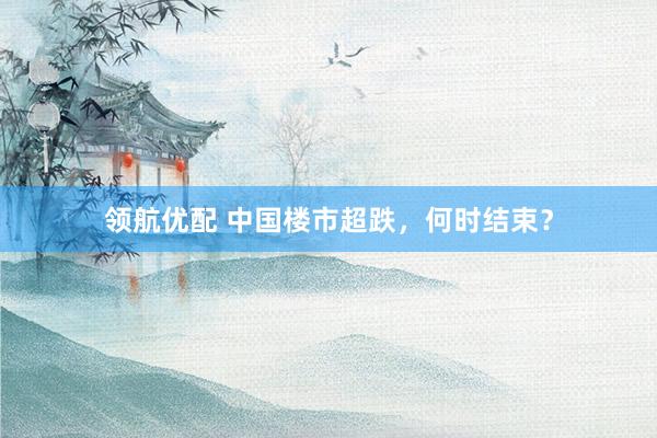 领航优配 中国楼市超跌，何时结束？