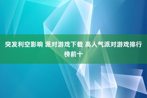 突发利空影响 派对游戏下载 高人气派对游戏排行榜前十