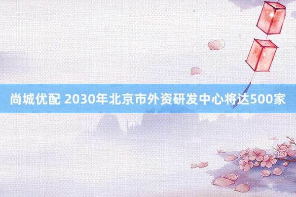 尚城优配 2030年北京市外资研发中心将达500家
