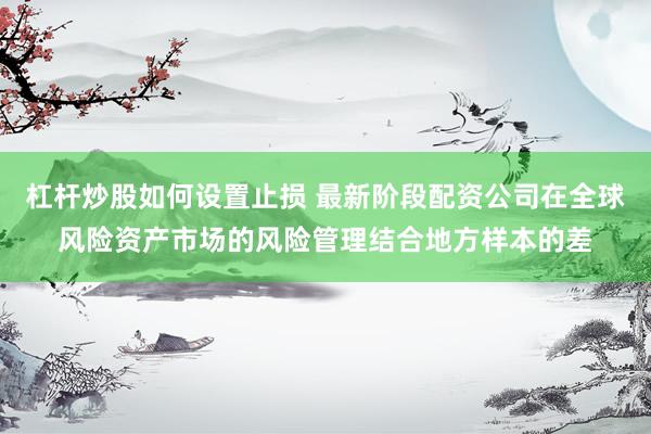 杠杆炒股如何设置止损 最新阶段配资公司在全球风险资产市场的风险管理结合地方样本的差