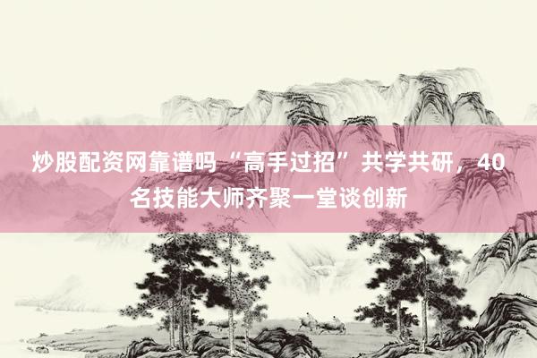 炒股配资网靠谱吗 “高手过招” 共学共研，40名技能大师齐聚一堂谈创新