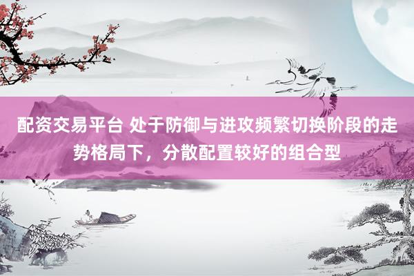 配资交易平台 处于防御与进攻频繁切换阶段的走势格局下，分散配置较好的组合型