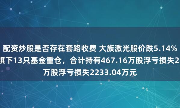 配资炒股是否存在套路收费 大族激光股价跌5.14%，嘉实基金旗下13只基金重仓，合计持有467.16万股浮亏损失2233.04万元