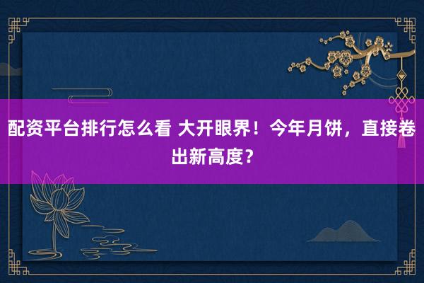 配资平台排行怎么看 大开眼界！今年月饼，直接卷出新高度？