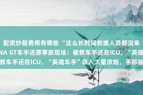配资炒股费用有哪些 “这么长时间救援人员都没来，让人愤怒”，CHINA GT车手还原事故现场：被救车手还在ICU，“英雄车手”吸入大量浓烟，手部被烫伤