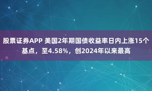 股票证券APP 美国2年期国债收益率日内上涨15个基点，至4.58%，创2024年以来最高