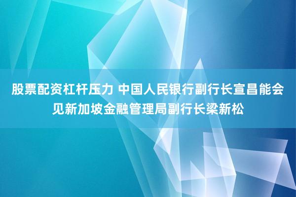 股票配资杠杆压力 中国人民银行副行长宣昌能会见新加坡金融管理局副行长梁新松