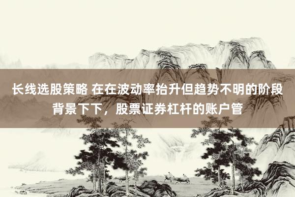 长线选股策略 在在波动率抬升但趋势不明的阶段背景下下，股票证券杠杆的账户管