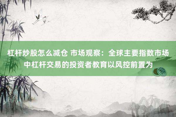 杠杆炒股怎么减仓 市场观察：全球主要指数市场中杠杆交易的投资者教育以风控前置为
