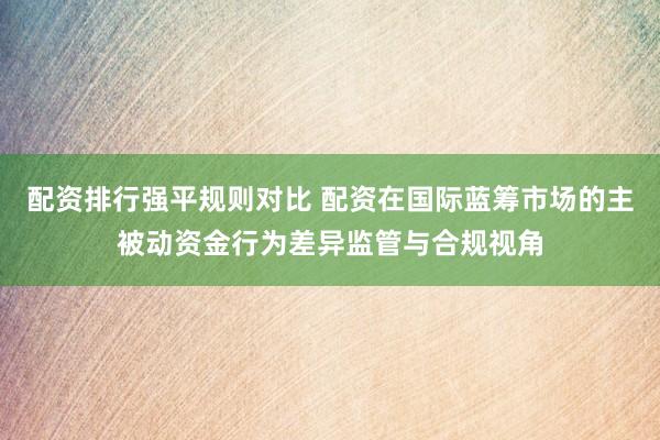 配资排行强平规则对比 配资在国际蓝筹市场的主被动资金行为差异监管与合规视角
