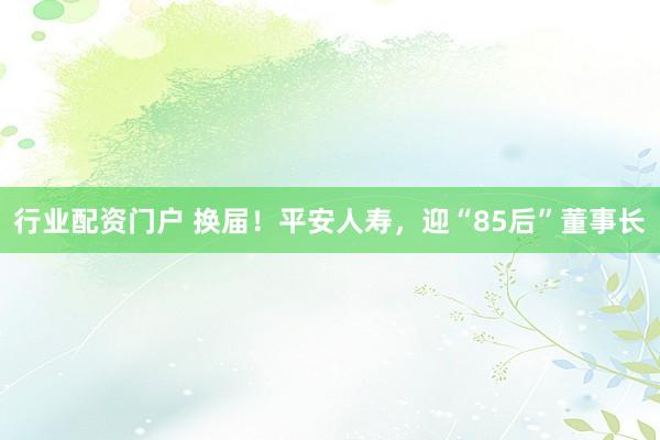 行业配资门户 换届！平安人寿，迎“85后”董事长
