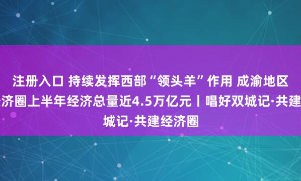 注册入口 持续发挥西部“领头羊”作用 成渝地区双城经济圈上半年经济总量近4.5万亿元丨唱好双城记·共建经济圈