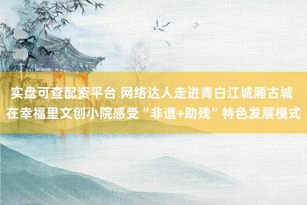 实盘可查配资平台 网络达人走进青白江城厢古城 在幸福里文创小院感受“非遗+助残”特色发展模式