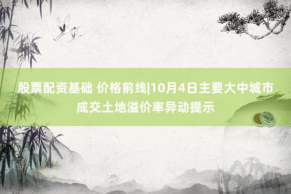 股票配资基础 价格前线|10月4日主要大中城市成交土地溢价率异动提示